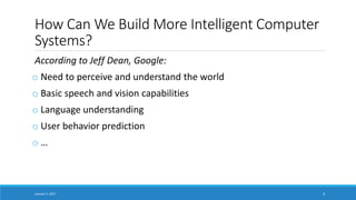 How Can We Build More Intelligent Computer
Systems?
According to Jeff Dean, Google:
o Need to perceive and understand the world
o Basic speech and vision capabilities
o Language understanding
o User behavior prediction
o …
January 5, 2017 4
 