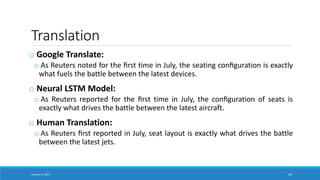 Translation
o Google Translate:
o As Reuters noted for the ﬁrst time in July, the seating conﬁguration is exactly
what fuels the battle between the latest devices.
o Neural LSTM Model:
o As Reuters reported for the ﬁrst time in July, the conﬁguration of seats is
exactly what drives the battle between the latest aircraft.
o Human Translation:
o As Reuters ﬁrst reported in July, seat layout is exactly what drives the battle
between the latest jets.
January 5, 2017 44
 