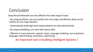 Conclusion
Deep Neural Networks are very effective for wide range of tasks
o By using parallelism, we can quickly train very large and effective deep neural
models on very large datasets
o Automatically build high-level representations to solve desired tasks
o By using embedding, can work with sparse data
o Effective in many domains: speech, vision, language modeling, user prediction,
language understanding, translation, advertising, …
January 5, 2017 52
An important tool in building Intelligent Systems !
 