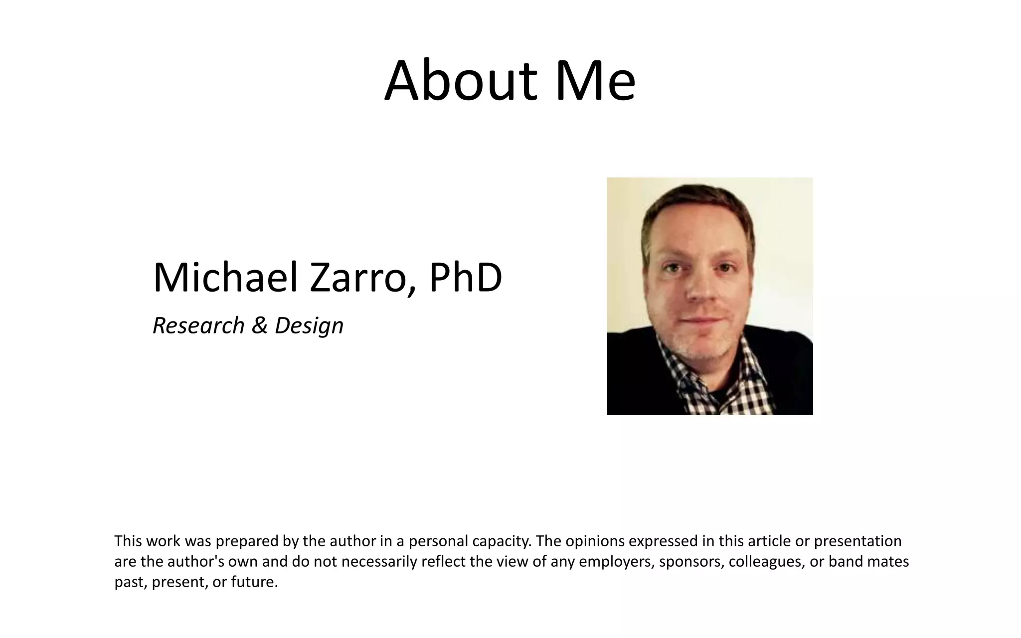 About Me
Michael Zarro, PhD
Research & Design
This work was prepared by the author in a personal capacity. The opinions expressed in this article or presentation
are the author's own and do not necessarily reflect the view of any employers, sponsors, colleagues, or band mates
past, present, or future.
 