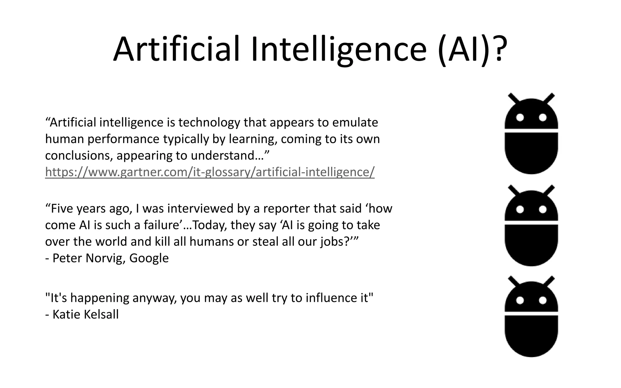Artificial Intelligence (AI)?
“Artificial intelligence is technology that appears to emulate
human performance typically by learning, coming to its own
conclusions, appearing to understand…”
https://www.gartner.com/it-glossary/artificial-intelligence/
“Five years ago, I was interviewed by a reporter that said ‘how
come AI is such a failure’…Today, they say ‘AI is going to take
over the world and kill all humans or steal all our jobs?’”
- Peter Norvig, Google
"It's happening anyway, you may as well try to influence it"
- Katie Kelsall
 