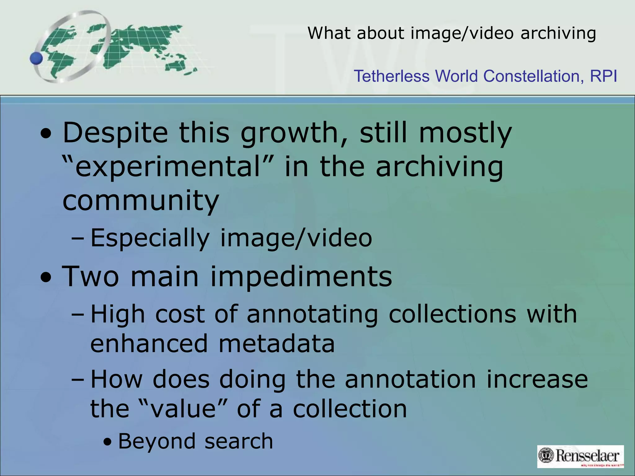Tetherless World Constellation, RPI
What about image/video archiving
• Despite this growth, still mostly
“experimental” in the archiving
community
– Especially image/video
• Two main impediments
– High cost of annotating collections with
enhanced metadata
– How does doing the annotation increase
the “value” of a collection
• Beyond search
 