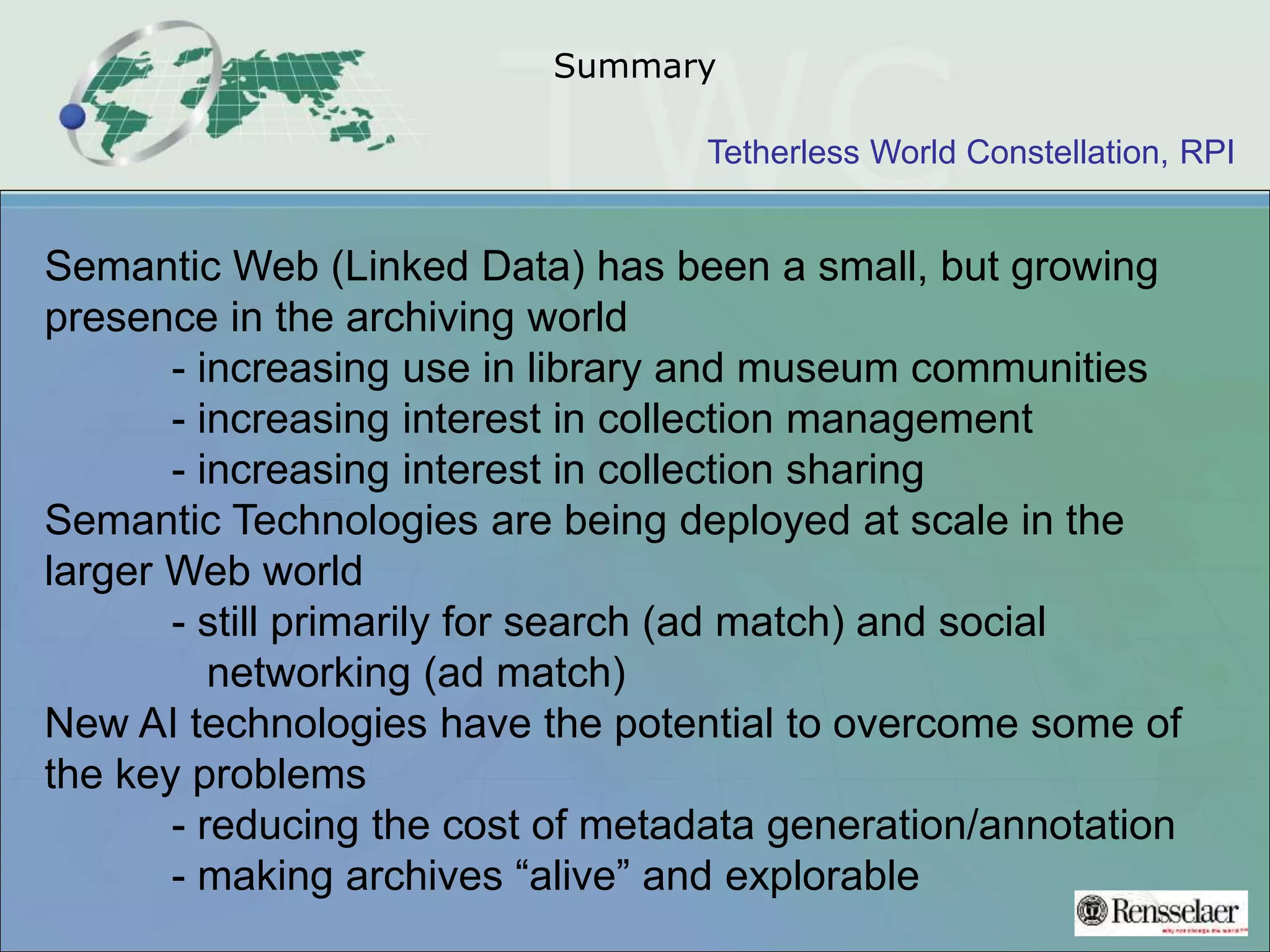 Tetherless World Constellation, RPI
Summary
Semantic Web (Linked Data) has been a small, but growing
presence in the archiving world
- increasing use in library and museum communities
- increasing interest in collection management
- increasing interest in collection sharing
Semantic Technologies are being deployed at scale in the
larger Web world
- still primarily for search (ad match) and social
networking (ad match)
New AI technologies have the potential to overcome some of
the key problems
- reducing the cost of metadata generation/annotation
- making archives “alive” and explorable
 