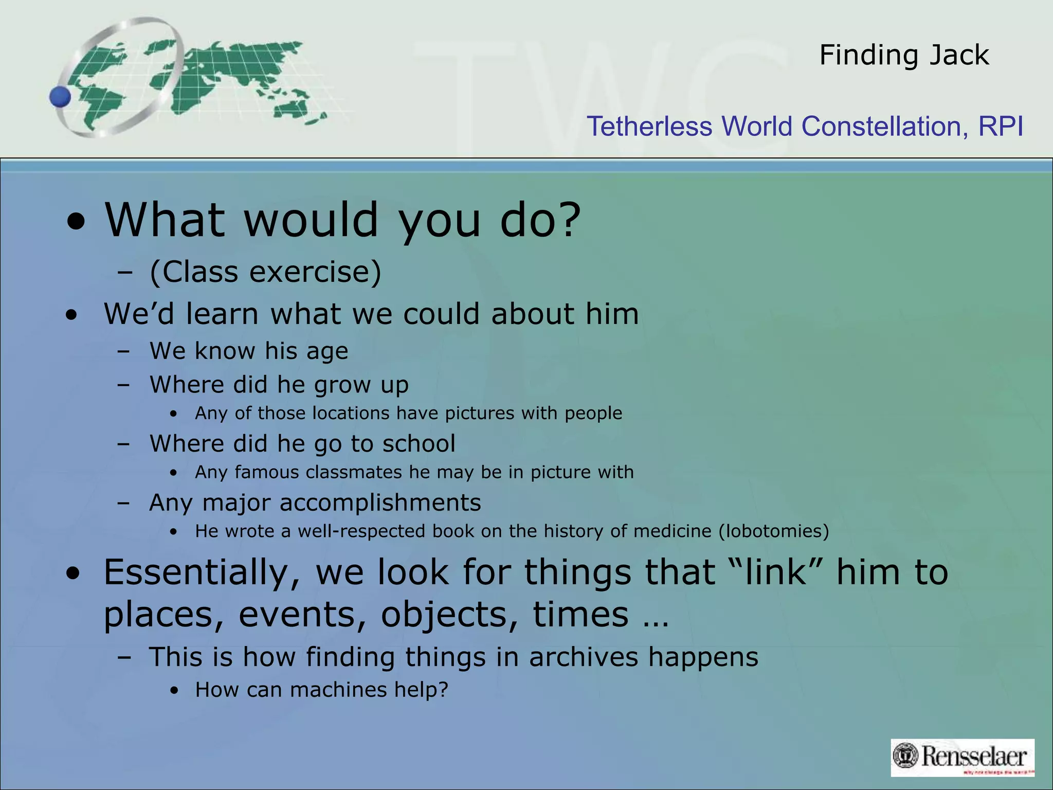 Tetherless World Constellation, RPI
Finding Jack
• What would you do?
– (Class exercise)
• We’d learn what we could about him
– We know his age
– Where did he grow up
• Any of those locations have pictures with people
– Where did he go to school
• Any famous classmates he may be in picture with
– Any major accomplishments
• He wrote a well-respected book on the history of medicine (lobotomies)
• Essentially, we look for things that “link” him to
places, events, objects, times …
– This is how finding things in archives happens
• How can machines help?
 