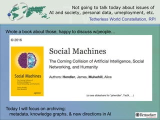 Tetherless World Constellation, RPI
Not going to talk today about issues of
AI and society, personal data, umeployment, etc.
Wrote a book about those, happy to discuss w/people…
Today I will focus on archiving:
metadata, knowledge graphs, & new directions in AI
(or see slideshare for “jahendler”, TedX, …)
 