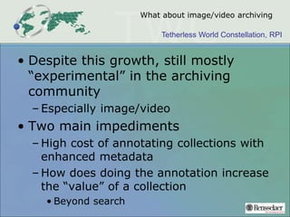 Tetherless World Constellation, RPI
What about image/video archiving
• Despite this growth, still mostly
“experimental” in the archiving
community
– Especially image/video
• Two main impediments
– High cost of annotating collections with
enhanced metadata
– How does doing the annotation increase
the “value” of a collection
• Beyond search
 