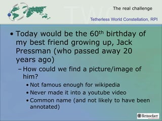 Tetherless World Constellation, RPI
The real challenge
• Today would be the 60th birthday of
my best friend growing up, Jack
Pressman (who passed away 20
years ago)
– How could we find a picture/image of
him?
• Not famous enough for wikipedia
• Never made it into a youtube video
• Common name (and not likely to have been
annotated)
 