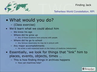 Tetherless World Constellation, RPI
Finding Jack
• What would you do?
– (Class exercise)
• We’d learn what we could about him
– We know his age
– Where did he grow up
• Any of those locations have pictures with people
– Where did he go to school
• Any famous classmates he may be in picture with
– Any major accomplishments
• He wrote a well-respected book on the history of medicine (lobotomies)
• Essentially, we look for things that “link” him to
places, events, objects, times …
– This is how finding things in archives happens
• How can machines help?
 