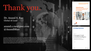 PwC New Services and Emerging Technology – AI LabPwC’s Digital Services
Thank you.
© 2018 PwC. All rights reserved. Not for further distribution without the permission of PwC. “PwC” refers to the network of
member firms of PricewaterhouseCoopers International Limited (PwCIL), or, as the context requires, individual member firms of
the PwC network. Each member firm is a separate legal entity and does not act as agent of PwCIL or any other member firm.
PwCIL does not provide any services to clients. PwCIL is not responsible or liable for the acts or omissions of any of its member
firms nor can it control the exercise of their professional judgment or bind them in any way. No member firm is responsible or
liable for the acts or omissions of any other member firm nor can it control the exercise of another member firm’s professional
judgment or bind another member firm or PwCIL in any way.
Dr. Anand S. Rao
Global AI Lead
anand.s.rao@pwc.com
@AnandSRao
 