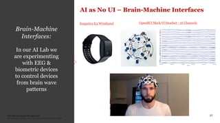 PwC New Services and Emerging Tech
Confidential information for the sole benefit and use of PwC’s client.
27
Google Search:
Auto-completion
(N-gram)
Google Duplex:
Automating
reservations
Brain-Machine
Interfaces:
In our AI Lab we
are experimenting
with EEG &
biometric devices
to control devices
from brain wave
patterns
AI as No UI – Brain-Machine Interfaces
OpenBCI Mark VI Headset - 16 ChannelsEmpatica E4 Wristband
 