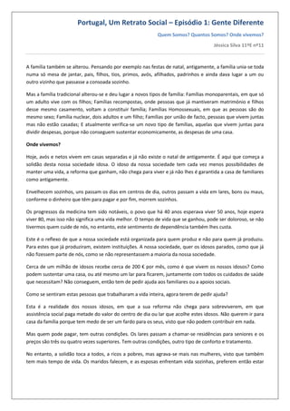 Portugal, Um Retrato Social – Episódio 1: Gente Diferente
Quem Somos? Quantos Somos? Onde vivemos?
Jéssica Silva 11ºE nº11
A família também se alterou. Pensando por exemplo nas festas de natal, antigamente, a família unia-se toda
numa só mesa de jantar, pais, filhos, tios, primos, avós, afilhados, padrinhos e ainda dava lugar a um ou
outro vizinho que passasse a consoada sozinho.
Mas a família tradicional alterou-se e deu lugar a novos tipos de família: Famílias monoparentais, em que só
um adulto vive com os filhos; Famílias recompostas, onde pessoas que já mantiveram matrimónio e filhos
desse mesmo casamento, voltam a constituir família; Famílias Homossexuais, em que as pessoas são do
mesmo sexo; Família nuclear, dois adultos e um filho; Famílias por união de facto, pessoas que vivem juntas
mas não estão casadas; E atualmente verifica-se um novo tipo de famílias, aquelas que vivem juntas para
dividir despesas, porque não conseguem sustentar economicamente, as despesas de uma casa.
Onde vivemos?
Hoje, avós e netos vivem em casas separadas e já não existe o natal de antigamente. É aqui que começa a
solidão desta nossa sociedade idosa. O idoso da nossa sociedade tem cada vez menos possibilidades de
manter uma vida, a reforma que ganham, não chega para viver e já não lhes é garantida a casa de familiares
como antigamente.
Envelhecem sozinhos, uns passam os dias em centros de dia, outros passam a vida em lares, bons ou maus,
conforme o dinheiro que têm para pagar e por fim, morrem sozinhos.
Os progressos da medicina tem sido notáveis, o povo que há 40 anos esperava viver 50 anos, hoje espera
viver 80, mas isso não significa uma vida melhor. O tempo de vida que se ganhou, pode ser doloroso, se não
tivermos quem cuide de nós, no entanto, este sentimento de dependência também lhes custa.
Este é o reflexo de que a nossa sociedade está organizada para quem produz e não para quem já produziu.
Para estes que já produziram, existem instituições. A nossa sociedade, quer os idosos parados, como que já
não fizessem parte de nós, como se não representassem a maioria da nossa sociedade.
Cerca de um milhão de idosos recebe cerca de 200 € por mês, como é que vivem os nossos idosos? Como
podem sustentar uma casa, ou até mesmo um lar para ficarem, juntamente com todos os cuidados de saúde
que necessitam? Não conseguem, então tem de pedir ajuda aos familiares ou a apoios sociais.
Como se sentiram estas pessoas que trabalharam a vida inteira, agora terem de pedir ajuda?
Esta é a realidade dos nossos idosos, em que a sua reforma não chega para sobreviverem, em que
assistência social paga metade do valor do centro de dia ou lar que acolhe estes idosos. Não querem ir para
casa da família porque tem medo de ser um fardo para os seus, visto que não podem contribuir em nada.
Mas quem pode pagar, tem outras condições. Os lares passam a chamar-se residências para seniores e os
preços são três ou quatro vezes superiores. Tem outras condições, outro tipo de conforto e tratamento.
No entanto, a solidão toca a todos, a ricos a pobres, mas agrava-se mais nas mulheres, visto que também
tem mais tempo de vida. Os maridos falecem, e as esposas enfrentam vida sozinhas, preferem então estar
 