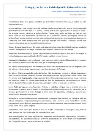 Portugal, Um Retrato Social – Episódio 1: Gente Diferente
Quem Somos? Quantos Somos? Onde vivemos?
Jéssica Silva 11ºE nº11
em centros de dia ou lares, porque entendem que os familiares trabalham dia e noite, e acabam por estar
sozinhas na mesma.
A nossa realidade é esta, a procura pelo sítio melhor e mais barato para se poder ter uma velhice descansada
já se faz antecipadamente. Hoje, já se planeia a velhice, onde e como a gostaríamos de passar, de modo a
não provocar nenhum transtorno a nenhum familiar. Porque hoje é assim, os idosos são cada vez mais
idosos e cada vez mais dependentes e é necessário que se cuide deles o melhor que se pode, porque eles
também foram gente e contribuíram muito para aquilo que hoje somos. Nós, jovens e adultos, devemos-lhes
a liberdade, que juntos conquistaram para que hoje, Portugal fosse melhor. E Portugal, não se pode
esquecer disso, agora, que os nossos idosos tanto precisam.
O dever de cuidar das crianças e dos idosos está cada vez mais entregue às instituições, porque os adultos
passam a maior parte do seu tempo a trabalhar para conseguir constituir uma vida melhor.
No entanto, há famílias que não querem simplesmente cuidar dos seus pais ou avós, então encarregam as
instituições das suas responsabilidades. É Difícil mas é a realidade em que vivemos.
A população está cada vez mais envelhecida e cada vez menos nascem crianças. Só os estrangeiros impedem
que a população diminua, estes têm mais filhos que os próprios portugueses.
Nos últimos anos os portugueses tem estado a partir da sua terra e os estrangeiros que vão chegando, ainda
não cobrem o número de portugueses que a cada dia se despedem de Portugal.
Nos últimos 40 anos a população mudou de local de vida, abandonou o campo e as aldeias, para passar a
viver nas vilas ou cidades, sobretudo no litoral. Criaram-se duas áreas metropolitanas, Lisboa e Porto, onde
vive a maior parte da população, uma grande parte do território está despovoada, porque cresce o território
em torno das cidades. As famílias vivem cada vez mais em apartamentos, característicos das grandes
cidades. Outras famílias cansadas da vida urbana, começam a retirar-se para casas no interior.
Somos Todos portugueses, reconhecemos a história, as tradições, a língua, mas no entanto somos tao
diferentes de há 50 anos atras. A maioria da nossa população já não recorda os anos 60, a vida difícil que se
levava, a guerra colonial, o andar descalço, o tomar banho em alguidares, a ditadura, a censura, ou o
analfabetismo, já ninguém recorda isso.
Mudamos os nossos comportamentos, abandonamos os campos para trabalhar em fábricas e viver em
cidades, emigramos, recebemos estrangeiros, aprendemos a ler e a escrever, temos menos filhos e famílias
mais pequenas, divorciámo-nos, vivemos mais tempo, morremos mais tarde, aprendemos a viver com outros
povos, outras etnias, outras religiões.
Trabalhamos, temos tempo para descansar, para nos divertir, vivemos sem os nossos pais e avos, cada vez
mais, sentimos que é um fardo cuidar dos nossos velhos, é cruel.
Na grande evolução a que esteve sujeita a nossa sociedade é normal que ainda haja coisas por restruturar, a
sociedade tenta dar resposta às questões e problemas da sociedade. Não é uma tarefa fácil, mas também
não é impossível e sempre que se tentar, está-se a evoluir.
 