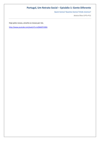 Portugal, Um Retrato Social – Episódio 1: Gente Diferente
Quem Somos? Quantos Somos? Onde vivemos?
Jéssica Silva 11ºE nº11
Hoje pelos nossos, amanha os nossos por nós.
http://www.youtube.com/watch?v=mZNdGlTn9XA
 