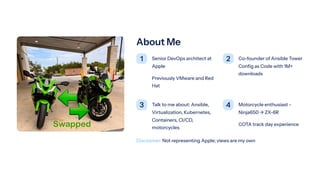 About Me
1 Senior DevOps architect at
Apple
Previously VMware and Red
Hat
2 Co-founder of Ansible Tower
Config as Code with 1M+
downloads
3 Talk to me about: Ansible,
Virtualization, Kubernetes,
Containers, CI/CD,
motorcycles
4 Motorcycle enthusiast -
Ninja650 ³ ZX-6R
COTA track day experience
Disclaimer: Not representing Apple; views are my own
 