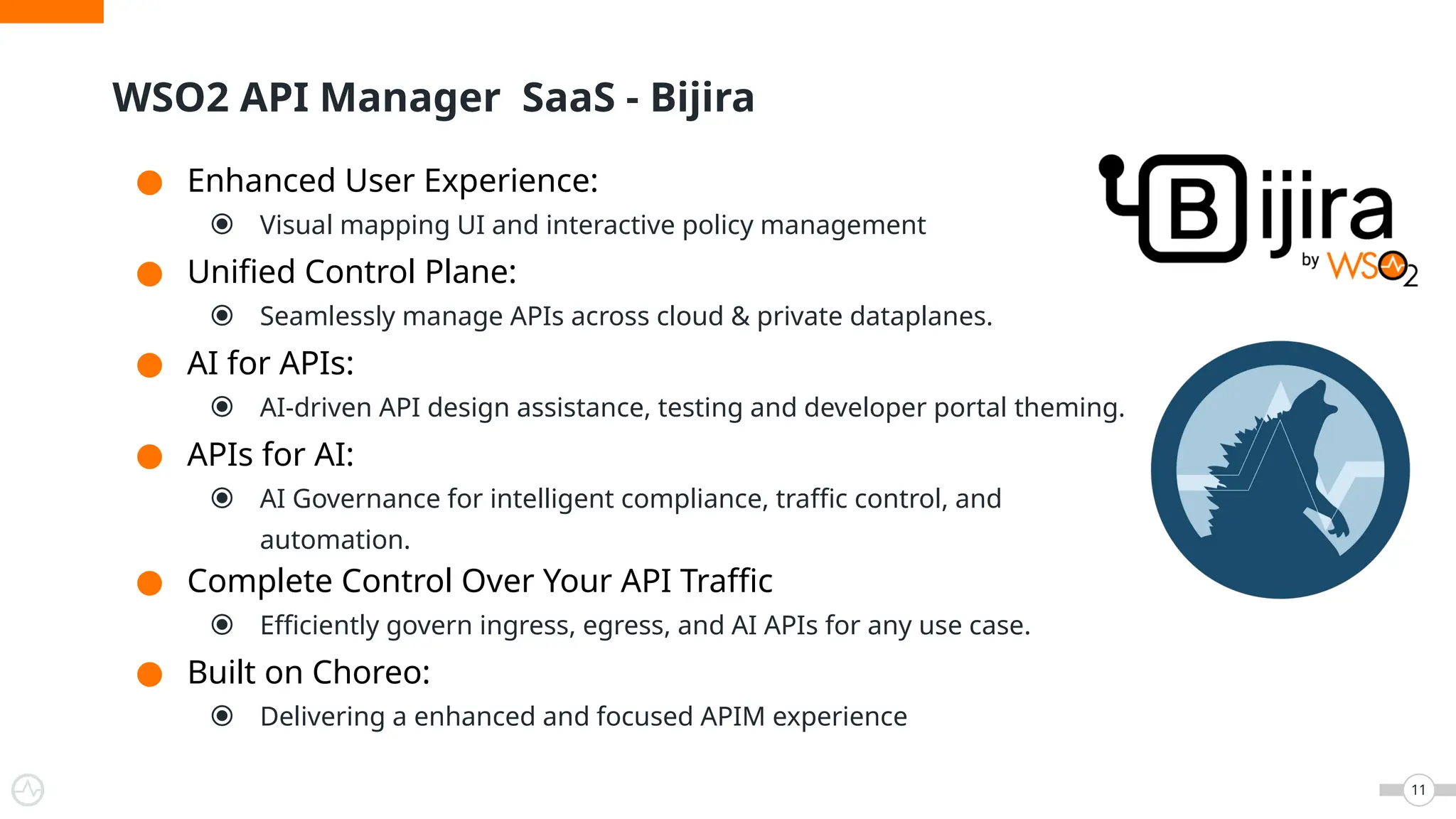 ● Enhanced User Experience:
⦿ Visual mapping UI and interactive policy management
● Unified Control Plane:
⦿ Seamlessly manage APIs across cloud & private dataplanes.
● AI for APIs:
⦿ AI-driven API design assistance, testing and developer portal theming.
● APIs for AI:
⦿ AI Governance for intelligent compliance, traffic control, and
automation.
● Complete Control Over Your API Traffic
⦿ Efficiently govern ingress, egress, and AI APIs for any use case.
● Built on Choreo:
⦿ Delivering a enhanced and focused APIM experience
WSO2 API Manager SaaS - Bijira
11
 