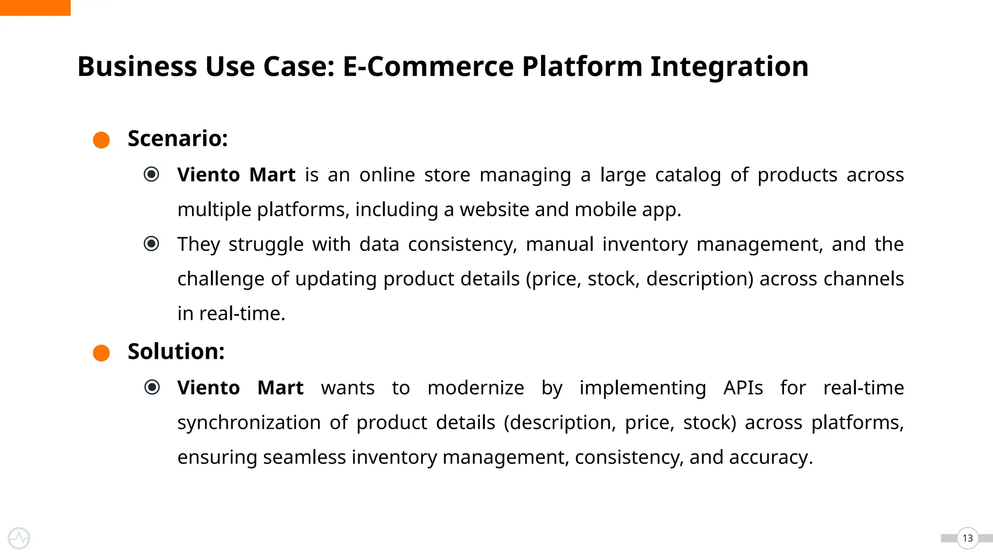 ● Scenario:
⦿ Viento Mart is an online store managing a large catalog of products across
multiple platforms, including a website and mobile app.
⦿ They struggle with data consistency, manual inventory management, and the
challenge of updating product details (price, stock, description) across channels
in real-time.
● Solution:
⦿ Viento Mart wants to modernize by implementing APIs for real-time
synchronization of product details (description, price, stock) across platforms,
ensuring seamless inventory management, consistency, and accuracy.
Business Use Case: E-Commerce Platform Integration
13
 