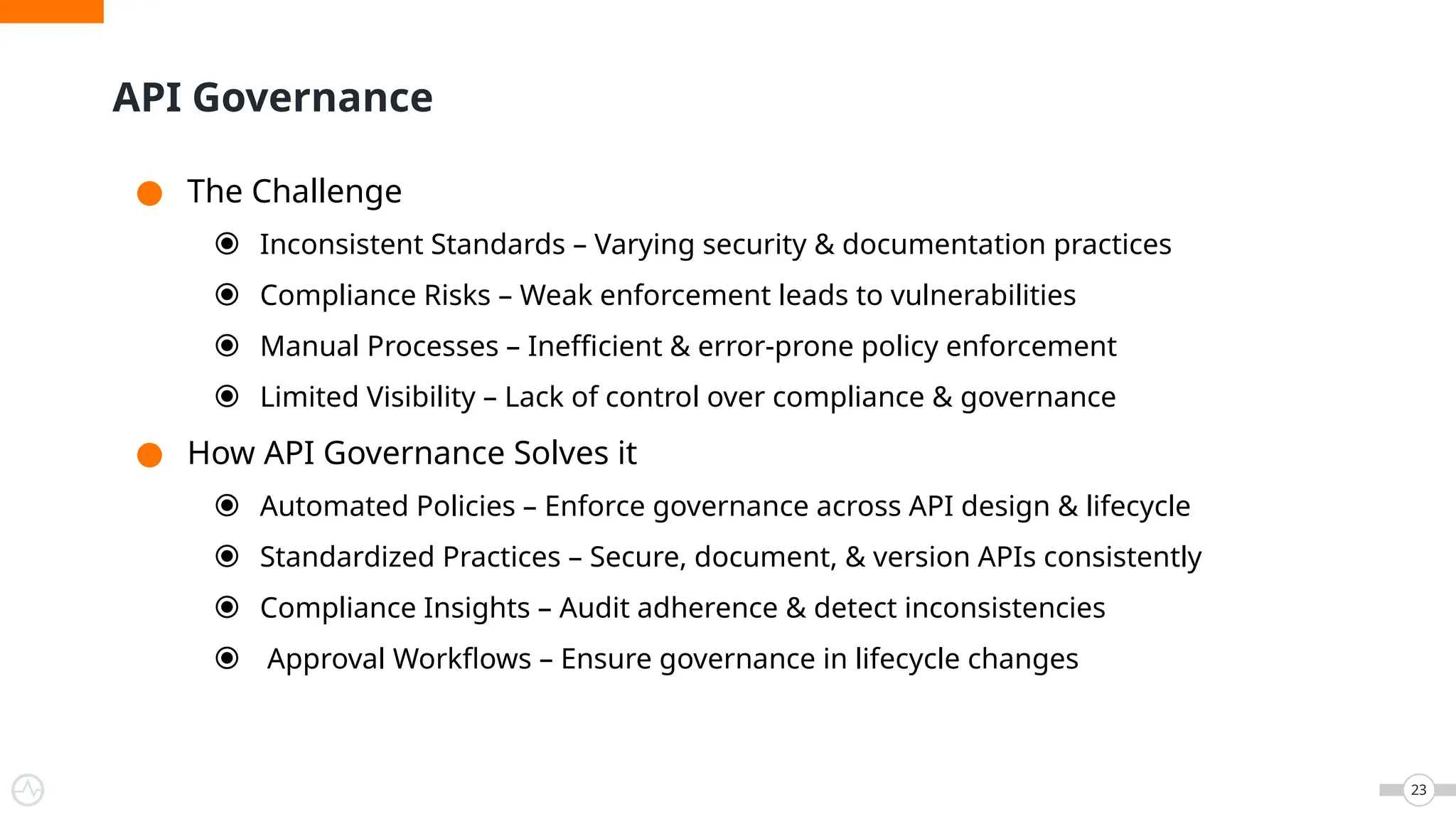● The Challenge
⦿ Inconsistent Standards – Varying security & documentation practices
⦿ Compliance Risks – Weak enforcement leads to vulnerabilities
⦿ Manual Processes – Inefficient & error-prone policy enforcement
⦿ Limited Visibility – Lack of control over compliance & governance
● How API Governance Solves it
⦿ Automated Policies – Enforce governance across API design & lifecycle
⦿ Standardized Practices – Secure, document, & version APIs consistently
⦿ Compliance Insights – Audit adherence & detect inconsistencies
⦿ Approval Workflows – Ensure governance in lifecycle changes
API Governance
23
 