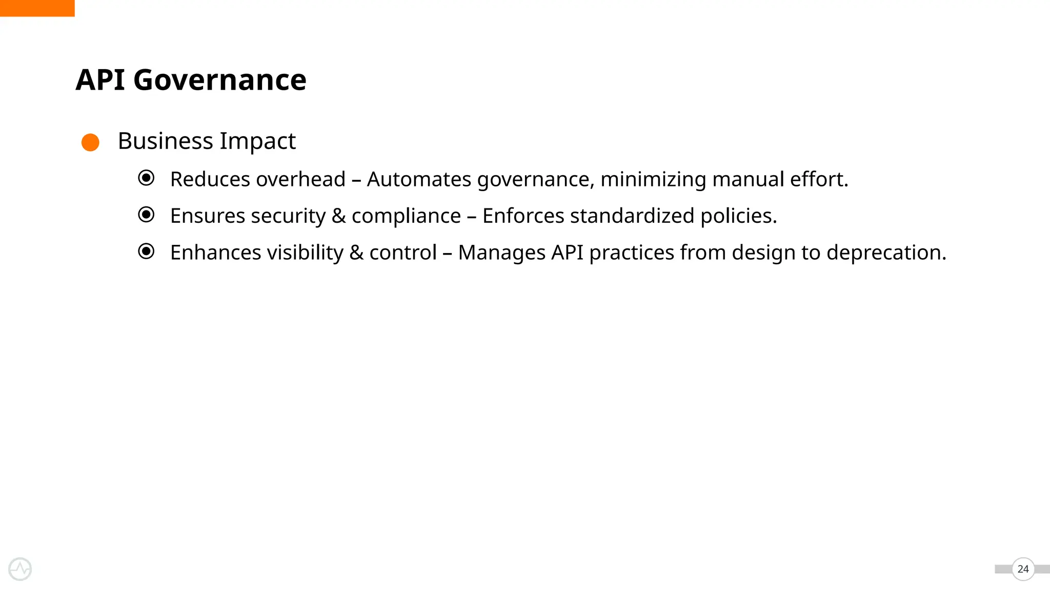 ● Business Impact
⦿ Reduces overhead – Automates governance, minimizing manual effort.
⦿ Ensures security & compliance – Enforces standardized policies.
⦿ Enhances visibility & control – Manages API practices from design to deprecation.
24
API Governance
 
