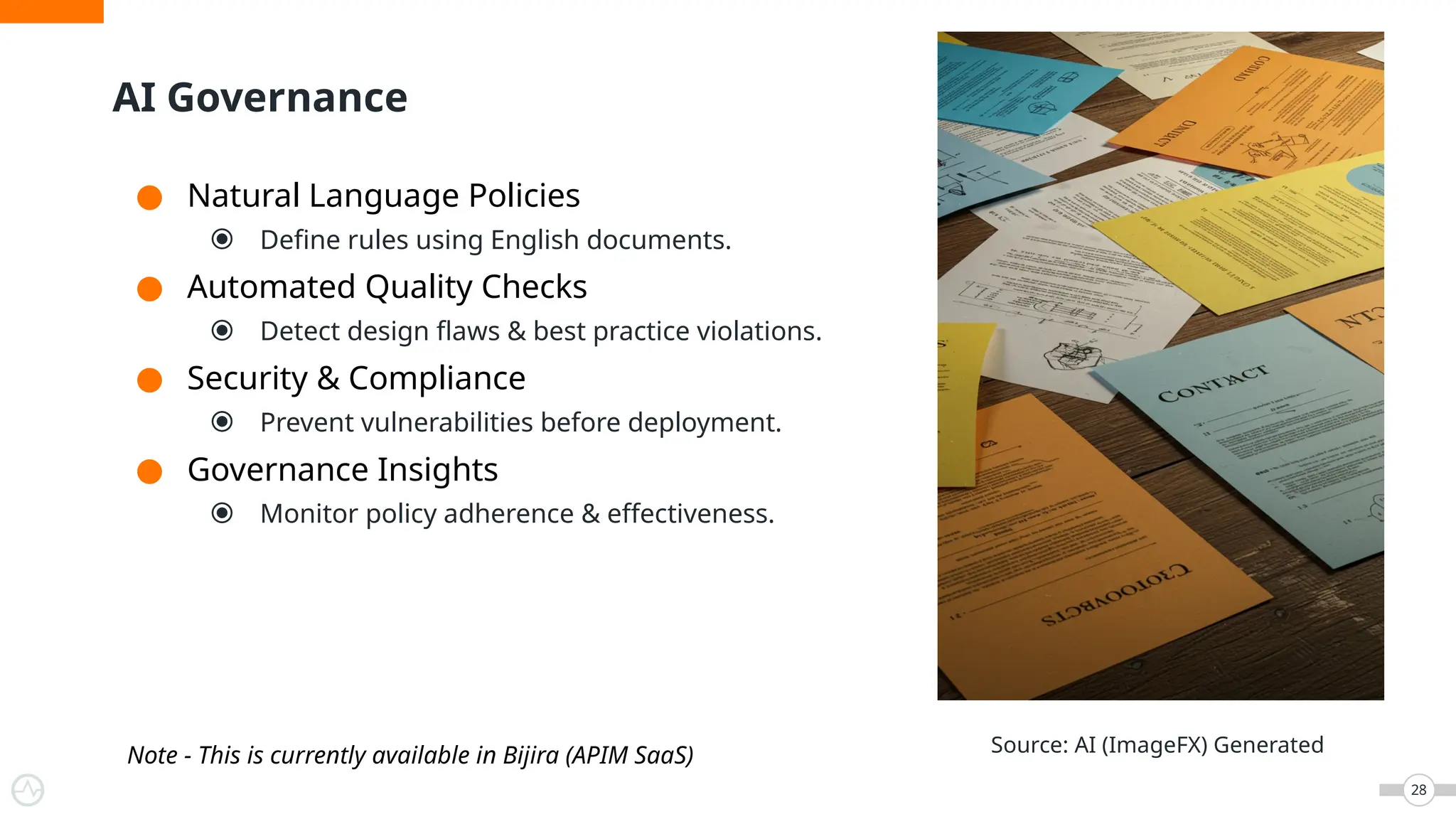 AI Governance
28
● Natural Language Policies
⦿ Define rules using English documents.
● Automated Quality Checks
⦿ Detect design flaws & best practice violations.
● Security & Compliance
⦿ Prevent vulnerabilities before deployment.
● Governance Insights
⦿ Monitor policy adherence & effectiveness.
Source: AI (ImageFX) Generated
Note - This is currently available in Bijira (APIM SaaS)
 