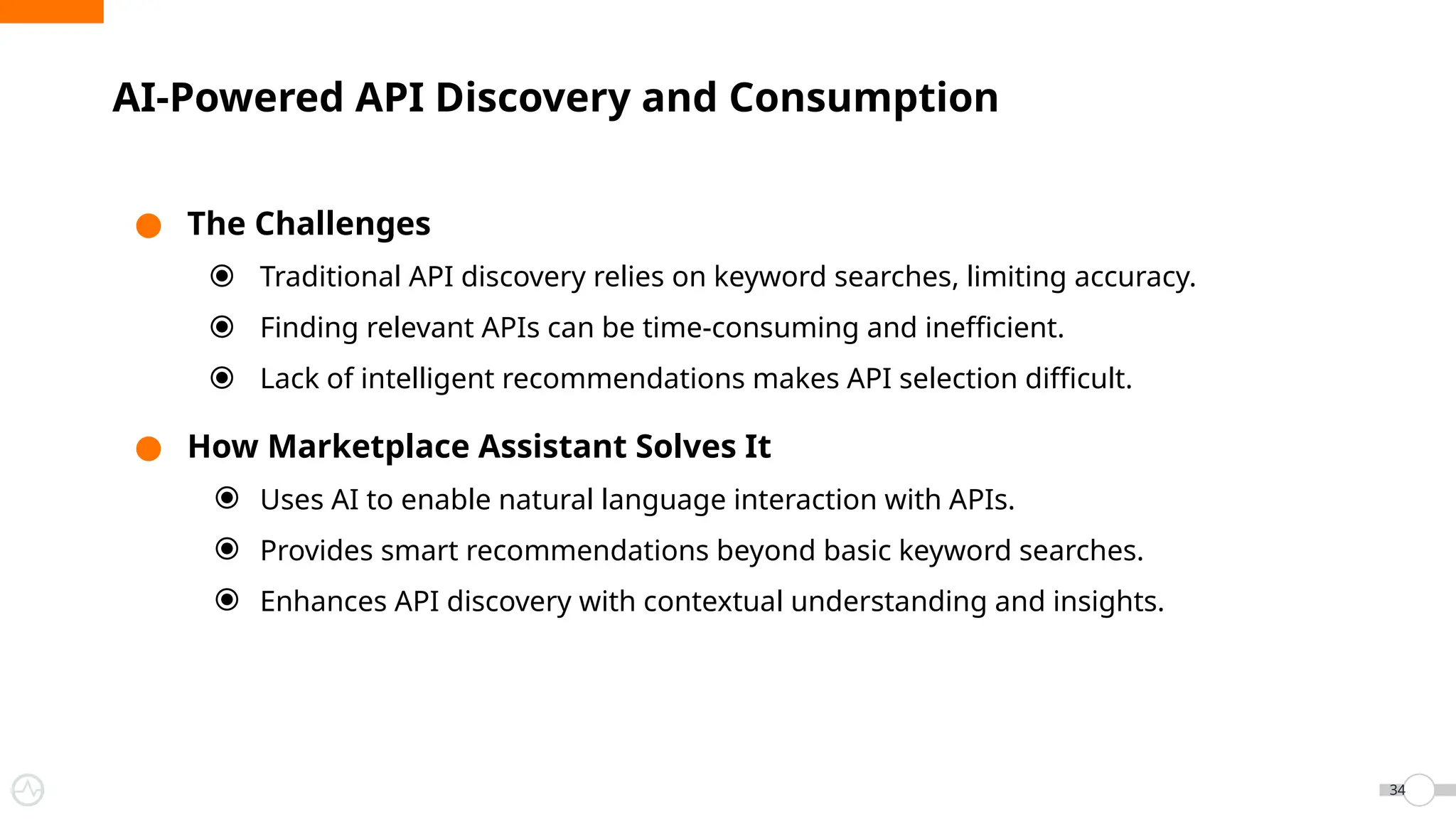 ● The Challenges
⦿ Traditional API discovery relies on keyword searches, limiting accuracy.
⦿ Finding relevant APIs can be time-consuming and inefficient.
⦿ Lack of intelligent recommendations makes API selection difficult.
● How Marketplace Assistant Solves It
⦿ Uses AI to enable natural language interaction with APIs.
⦿ Provides smart recommendations beyond basic keyword searches.
⦿ Enhances API discovery with contextual understanding and insights.
AI-Powered API Discovery and Consumption
34
 