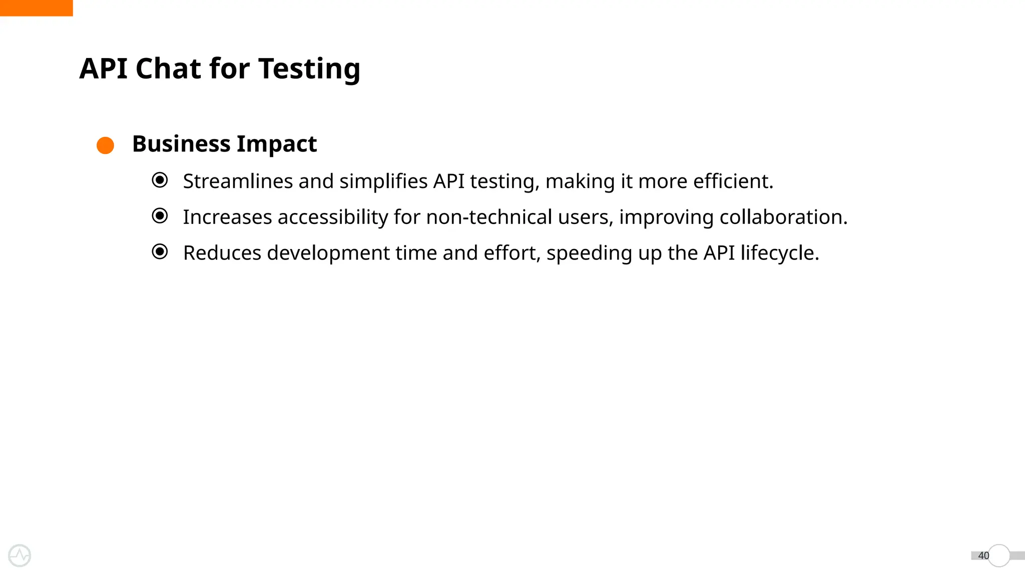 ● Business Impact
⦿ Streamlines and simplifies API testing, making it more efficient.
⦿ Increases accessibility for non-technical users, improving collaboration.
⦿ Reduces development time and effort, speeding up the API lifecycle.
API Chat for Testing
40
 