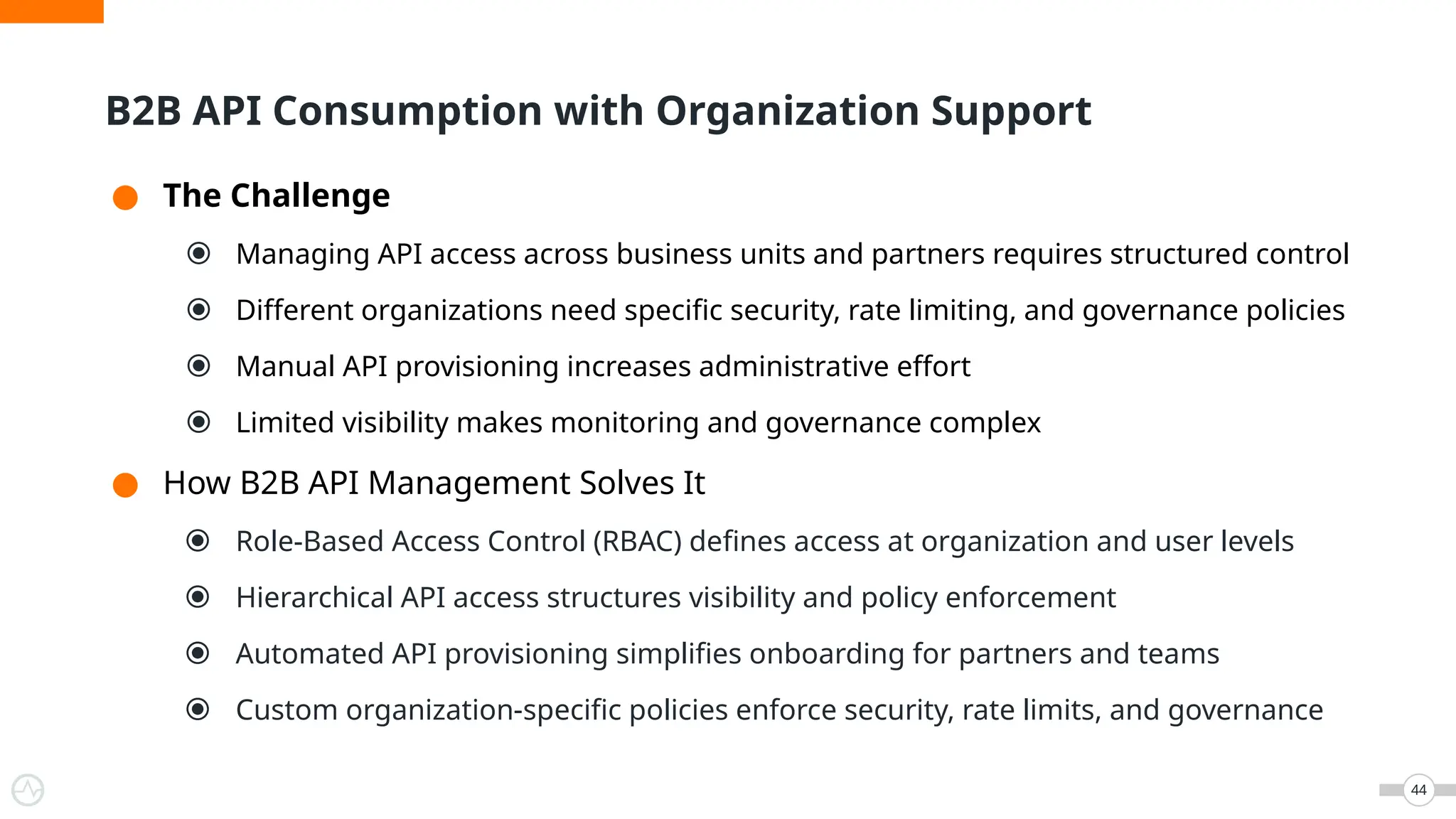 ● The Challenge
⦿ Managing API access across business units and partners requires structured control
⦿ Different organizations need specific security, rate limiting, and governance policies
⦿ Manual API provisioning increases administrative effort
⦿ Limited visibility makes monitoring and governance complex
● How B2B API Management Solves It
⦿ Role-Based Access Control (RBAC) defines access at organization and user levels
⦿ Hierarchical API access structures visibility and policy enforcement
⦿ Automated API provisioning simplifies onboarding for partners and teams
⦿ Custom organization-specific policies enforce security, rate limits, and governance
44
B2B API Consumption with Organization Support
 