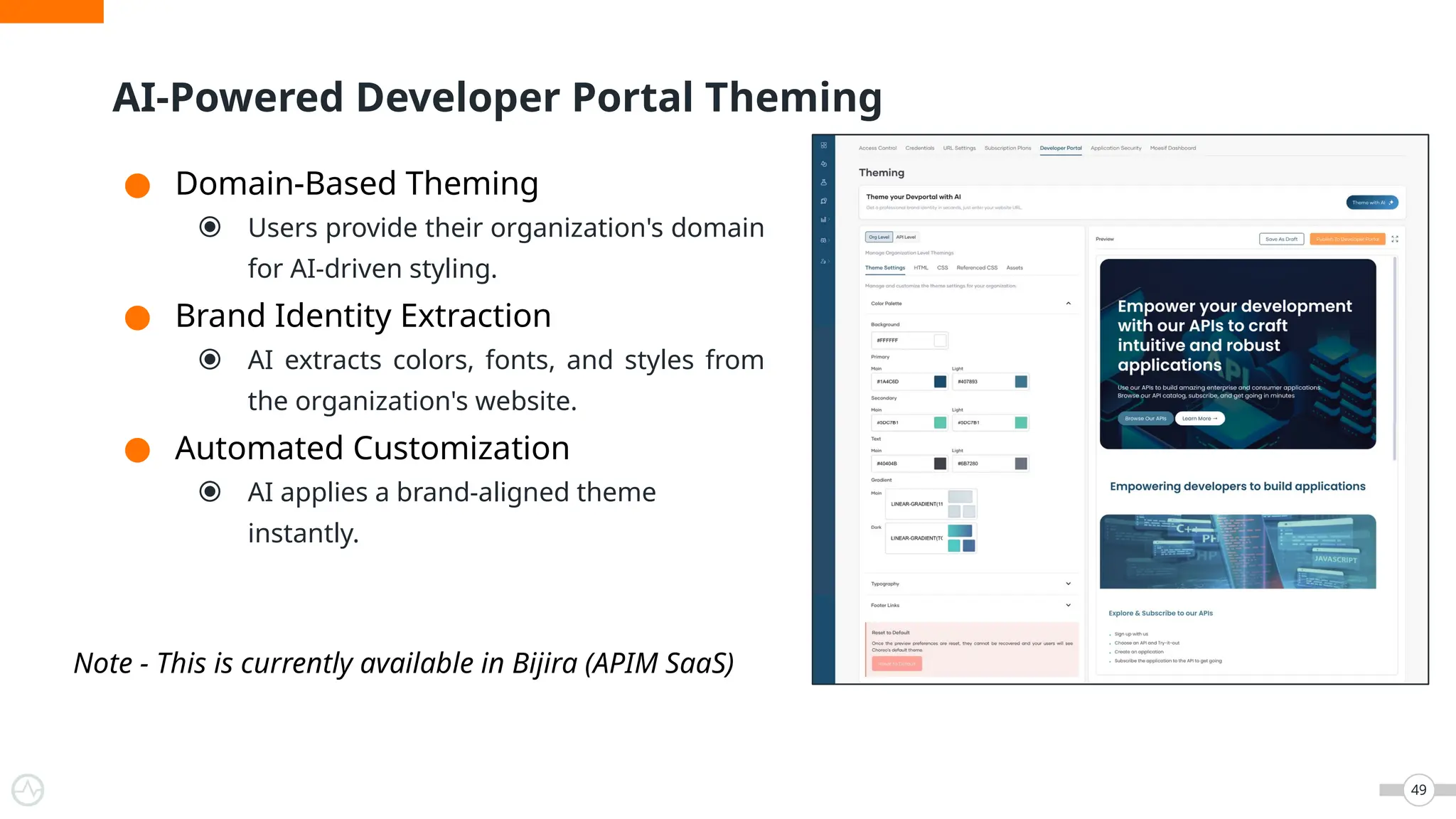 AI-Powered Developer Portal Theming
49
● Domain-Based Theming
⦿ Users provide their organization's domain
for AI-driven styling.
● Brand Identity Extraction
⦿ AI extracts colors, fonts, and styles from
the organization's website.
● Automated Customization
⦿ AI applies a brand-aligned theme
instantly.
Note - This is currently available in Bijira (APIM SaaS)
 