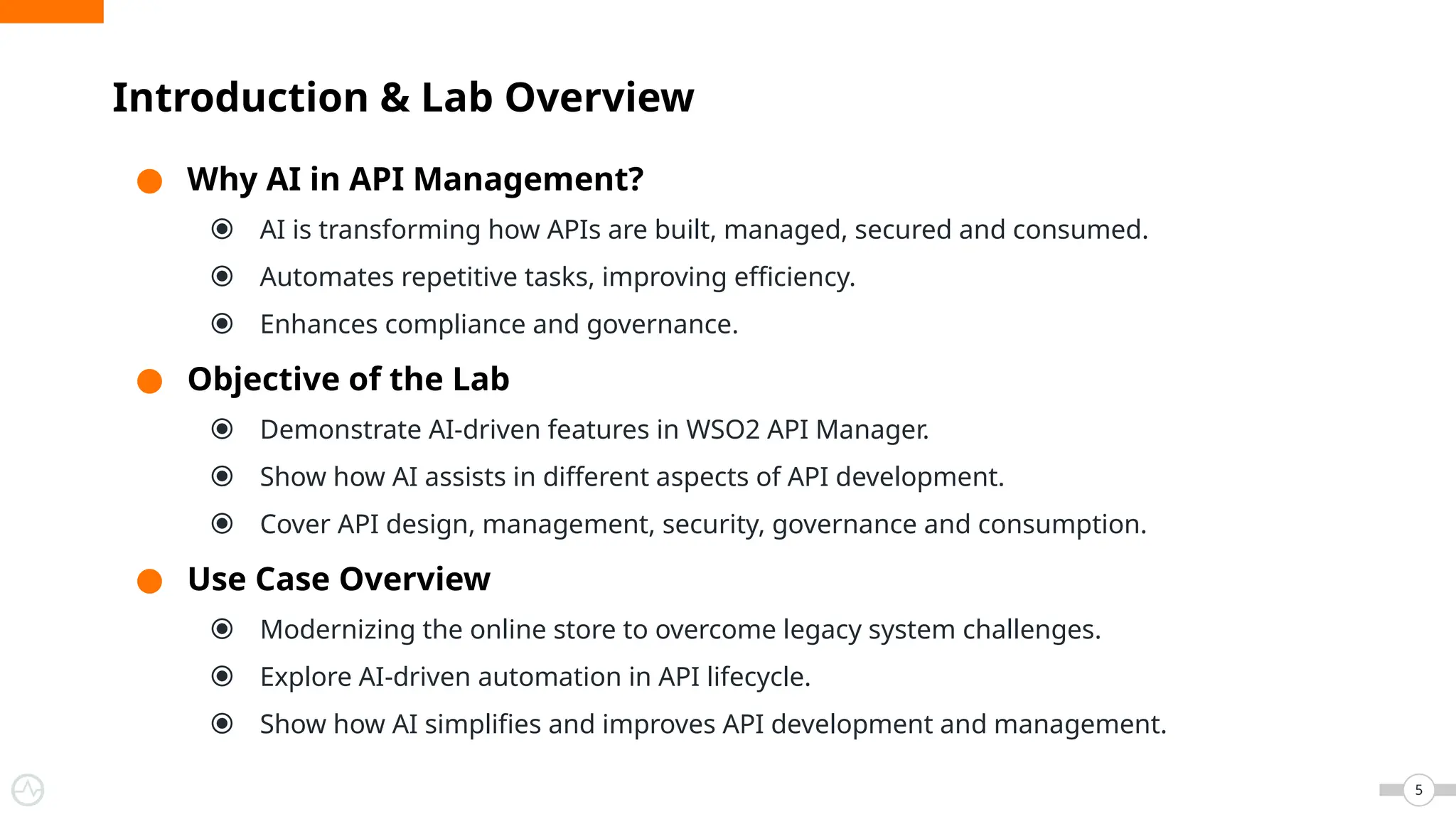 ● Why AI in API Management?
⦿ AI is transforming how APIs are built, managed, secured and consumed.
⦿ Automates repetitive tasks, improving efficiency.
⦿ Enhances compliance and governance.
● Objective of the Lab
⦿ Demonstrate AI-driven features in WSO2 API Manager.
⦿ Show how AI assists in different aspects of API development.
⦿ Cover API design, management, security, governance and consumption.
● Use Case Overview
⦿ Modernizing the online store to overcome legacy system challenges.
⦿ Explore AI-driven automation in API lifecycle.
⦿ Show how AI simplifies and improves API development and management.
Introduction & Lab Overview
5
 