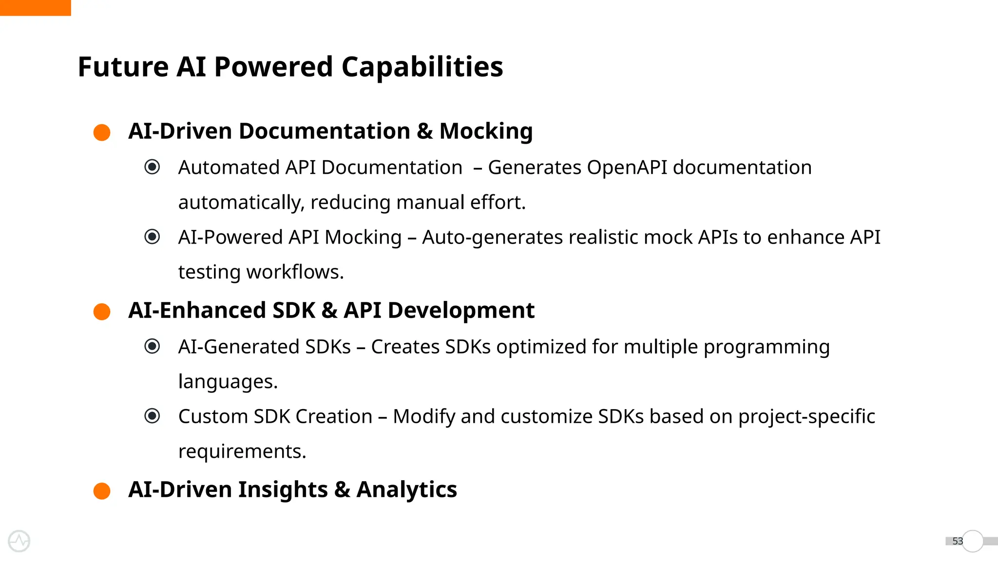 ● AI-Driven Documentation & Mocking
⦿ Automated API Documentation – Generates OpenAPI documentation
automatically, reducing manual effort.
⦿ AI-Powered API Mocking – Auto-generates realistic mock APIs to enhance API
testing workflows.
● AI-Enhanced SDK & API Development
⦿ AI-Generated SDKs – Creates SDKs optimized for multiple programming
languages.
⦿ Custom SDK Creation – Modify and customize SDKs based on project-specific
requirements.
● AI-Driven Insights & Analytics
Future AI Powered Capabilities
53
 