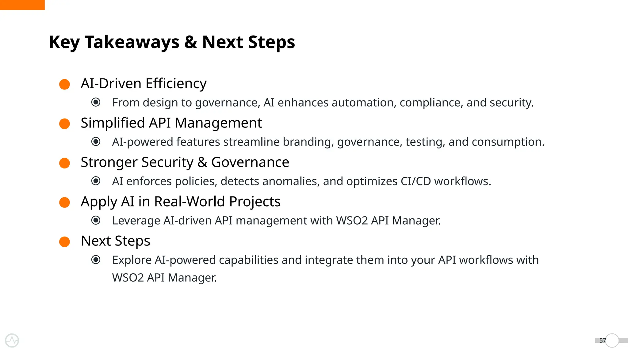 ● AI-Driven Efficiency
⦿ From design to governance, AI enhances automation, compliance, and security.
● Simplified API Management
⦿ AI-powered features streamline branding, governance, testing, and consumption.
● Stronger Security & Governance
⦿ AI enforces policies, detects anomalies, and optimizes CI/CD workflows.
● Apply AI in Real-World Projects
⦿ Leverage AI-driven API management with WSO2 API Manager.
● Next Steps
⦿ Explore AI-powered capabilities and integrate them into your API workflows with
WSO2 API Manager.
Key Takeaways & Next Steps
57
 