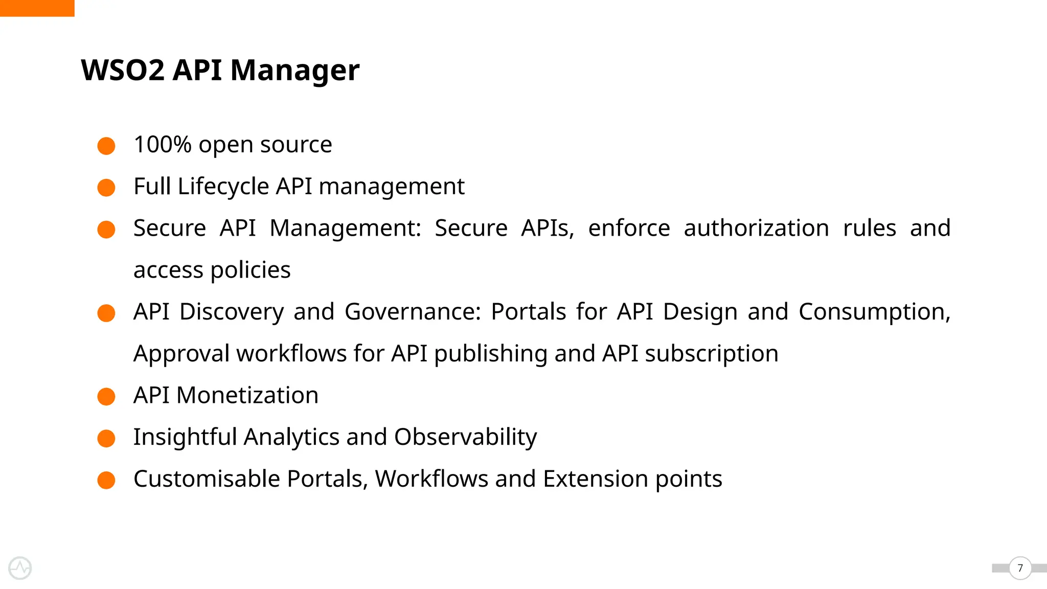 ● 100% open source
● Full Lifecycle API management
● Secure API Management: Secure APIs, enforce authorization rules and
access policies
● API Discovery and Governance: Portals for API Design and Consumption,
Approval workflows for API publishing and API subscription
● API Monetization
● Insightful Analytics and Observability
● Customisable Portals, Workflows and Extension points
WSO2 API Manager
7
 