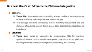 ● Scenario:
⦿ Viento Mart is an online store managing a large catalog of products across
multiple platforms, including a website and mobile app.
⦿ They struggle with data consistency, manual inventory management, and the
challenge of updating product details (price, stock, description) across channels
in real-time.
● Solution:
⦿ Viento Mart wants to modernize by implementing APIs for real-time
synchronization of product details (description, price, stock) across platforms,
ensuring seamless inventory management, consistency, and accuracy.
Business Use Case: E-Commerce Platform Integration
13
 