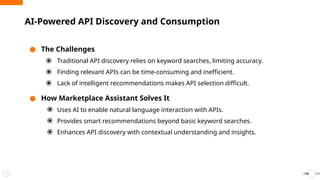 ● The Challenges
⦿ Traditional API discovery relies on keyword searches, limiting accuracy.
⦿ Finding relevant APIs can be time-consuming and inefficient.
⦿ Lack of intelligent recommendations makes API selection difficult.
● How Marketplace Assistant Solves It
⦿ Uses AI to enable natural language interaction with APIs.
⦿ Provides smart recommendations beyond basic keyword searches.
⦿ Enhances API discovery with contextual understanding and insights.
AI-Powered API Discovery and Consumption
34
 