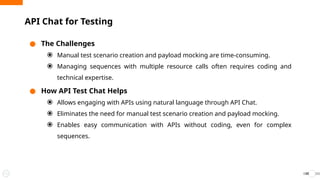● The Challenges
⦿ Manual test scenario creation and payload mocking are time-consuming.
⦿ Managing sequences with multiple resource calls often requires coding and
technical expertise.
● How API Test Chat Helps
⦿ Allows engaging with APIs using natural language through API Chat.
⦿ Eliminates the need for manual test scenario creation and payload mocking.
⦿ Enables easy communication with APIs without coding, even for complex
sequences.
API Chat for Testing
39
 