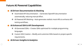 ● AI-Driven Documentation & Mocking
⦿ Automated API Documentation – Generates OpenAPI documentation
automatically, reducing manual effort.
⦿ AI-Powered API Mocking – Auto-generates realistic mock APIs to enhance API
testing workflows.
● AI-Enhanced SDK & API Development
⦿ AI-Generated SDKs – Creates SDKs optimized for multiple programming
languages.
⦿ Custom SDK Creation – Modify and customize SDKs based on project-specific
requirements.
● AI-Driven Insights & Analytics
Future AI Powered Capabilities
53
 