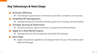 ● AI-Driven Efficiency
⦿ From design to governance, AI enhances automation, compliance, and security.
● Simplified API Management
⦿ AI-powered features streamline branding, governance, testing, and consumption.
● Stronger Security & Governance
⦿ AI enforces policies, detects anomalies, and optimizes CI/CD workflows.
● Apply AI in Real-World Projects
⦿ Leverage AI-driven API management with WSO2 API Manager.
● Next Steps
⦿ Explore AI-powered capabilities and integrate them into your API workflows with
WSO2 API Manager.
Key Takeaways & Next Steps
57
 