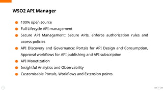 ● 100% open source
● Full Lifecycle API management
● Secure API Management: Secure APIs, enforce authorization rules and
access policies
● API Discovery and Governance: Portals for API Design and Consumption,
Approval workflows for API publishing and API subscription
● API Monetization
● Insightful Analytics and Observability
● Customisable Portals, Workflows and Extension points
WSO2 API Manager
7
 
