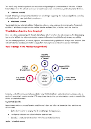 This means using statistical algorithms and machine learning strategies to understand future outcomes based on
historical behaviour. This will help businesses forecast trends, handle potential issues, and make smarter decisions.
• Diagnostic Analytics
In-depth data analysis is required to understand why something is happening. You must access patterns, anomalies,
or trends that result in particular business outcomes.
• Prescriptive Analytics
You can optimize your actions to address the business outcomes using advanced AI-driven analytics. This analysis
combines it with business requirements, machine learning, and algorithms to handle a particular situation.
What Is News & Article Data Scraping?
News and articles web scraping with the collection of page URLs from where the data is required. The data scraping
tool or script will help you gather and store the necessary information in multiple formats for easy accessibility.
This process helps journalists, businesses, agencies, and researchers stay updated with multiple news resources. Web
data extraction can also be automated to save you from manual processes and deliver accurate information.
How To Scrape News Articles Using Python?
Extracting content from news and articles websites using the latest software tools and scripts requires expertise to
perform it accurately. It requires sending HTTP requests, parsing content, and gathering data elements as needed. Let
us look at the simple process:
Key Points to Consider
Respecting the platforms terms of service, copyright restrictions, and robots.txt is essential. Here are things you
should follow:
• Define the frequency of scraping that does not hamper the target server.
• Use data sets ethically and strictly follow the copyright laws.
• Do not use sensitive or private content in the news and articles sections.
Setting Python Environment
 