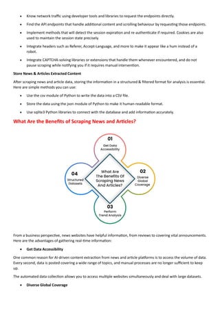 • Know network traffic using developer tools and libraries to request the endpoints directly.
• Find the API endpoints that handle additional content and scrolling behaviour by requesting those endpoints.
• Implement methods that will detect the session expiration and re-authenticate if required. Cookies are also
used to maintain the session state precisely.
• Integrate headers such as Referer, Accept-Language, and more to make it appear like a hum instead of a
robot.
• Integrate CAPTCHA-solving libraries or extensions that handle them whenever encountered, and do not
pause scraping while notifying you if it requires manual intervention.
Store News & Articles Extracted Content
After scraping news and article data, storing the information in a structured & filtered format for analysis is essential.
Here are simple methods you can use:
• Use the csv module of Python to write the data into a CSV file.
• Store the data using the json module of Python to make it human-readable format.
• Use sqlite3 Python libraries to connect with the database and add information accurately.
What Are the Benefits of Scraping News and Articles?
From a business perspective, news websites have helpful information, from reviews to covering vital announcements.
Here are the advantages of gathering real-time information:
• Get Data Accessibility
One common reason for AI-driven content extraction from news and article platforms is to access the volume of data.
Every second, data is posted covering a wide range of topics, and manual processes are no longer sufficient to keep
up.
The automated data collection allows you to access multiple websites simultaneously and deal with large datasets.
• Diverse Global Coverage
 