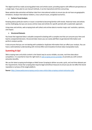 The digital world has made accessing global news and articles easier, providing experts with different perspectives on
a single topic. If you plan to use manual methods, it can be impractical and time-consuming.
News website data extraction will deliver data from international outlets to ensure you do not have any geographic
limitations. Analyze international relations, cross-cultural issues, and global economics.
• Perform Trend Analysis
Knowing about particular events or issues is essential to becoming familiar with trends. Historical news and articles
can be challenging, but you can access archive news and articles for specific periods with a systematic approach.
Using news and articles, web scraping tools will collect and archive data to monitor major acts' evolution, opinions,
and impact.
• Structured Datasets
You know that organized data is valuable compared to dealing with a complex one that can consume your time and
lead to unexpected decisions. Structured data means you can easily add filters to get desired information and
perform analysis quickly.
It also ensures that you are not dealing with outdated or duplicate information that can affect your analysis. You can
have a solid statistical understanding with minimal effort and innovative AI-driven data manipulation tools.
Summing It Up!
Web scraping news and article content is the fastest way to access reliable, accurate, real-time data about
competitors. It is essential to have the right tools or web scraping service providers to provide you with content
extraction benefits.
We use the latest scraping technologies at Web Screen Scraping to deliver accurate, quick, and real-time datasets per
the requirements. Know that scraping data requires legal and ethical measures to ensure you do not affect the brand
reputation or privacy of the target platform.
Source: https://www.webscreenscraping.com/ai-news-article-data-scraping-content-extraction.php
 