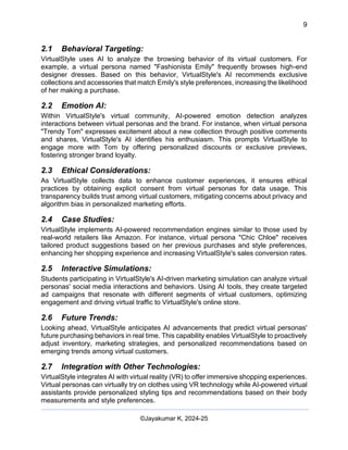 9
AI-Driven Psychometrics and Community Strategy Masterclass (AIPCS)
©Jayakumar K, 2024-25
2.1 Behavioral Targeting:
VirtualStyle uses AI to analyze the browsing behavior of its virtual customers. For
example, a virtual persona named "Fashionista Emily" frequently browses high-end
designer dresses. Based on this behavior, VirtualStyle's AI recommends exclusive
collections and accessories that match Emily's style preferences, increasing the likelihood
of her making a purchase.
2.2 Emotion AI:
Within VirtualStyle's virtual community, AI-powered emotion detection analyzes
interactions between virtual personas and the brand. For instance, when virtual persona
"Trendy Tom" expresses excitement about a new collection through positive comments
and shares, VirtualStyle's AI identifies his enthusiasm. This prompts VirtualStyle to
engage more with Tom by offering personalized discounts or exclusive previews,
fostering stronger brand loyalty.
2.3 Ethical Considerations:
As VirtualStyle collects data to enhance customer experiences, it ensures ethical
practices by obtaining explicit consent from virtual personas for data usage. This
transparency builds trust among virtual customers, mitigating concerns about privacy and
algorithm bias in personalized marketing efforts.
2.4 Case Studies:
VirtualStyle implements AI-powered recommendation engines similar to those used by
real-world retailers like Amazon. For instance, virtual persona "Chic Chloe" receives
tailored product suggestions based on her previous purchases and style preferences,
enhancing her shopping experience and increasing VirtualStyle's sales conversion rates.
2.5 Interactive Simulations:
Students participating in VirtualStyle's AI-driven marketing simulation can analyze virtual
personas' social media interactions and behaviors. Using AI tools, they create targeted
ad campaigns that resonate with different segments of virtual customers, optimizing
engagement and driving virtual traffic to VirtualStyle's online store.
2.6 Future Trends:
Looking ahead, VirtualStyle anticipates AI advancements that predict virtual personas'
future purchasing behaviors in real time. This capability enables VirtualStyle to proactively
adjust inventory, marketing strategies, and personalized recommendations based on
emerging trends among virtual customers.
2.7 Integration with Other Technologies:
VirtualStyle integrates AI with virtual reality (VR) to offer immersive shopping experiences.
Virtual personas can virtually try on clothes using VR technology while AI-powered virtual
assistants provide personalized styling tips and recommendations based on their body
measurements and style preferences.
 