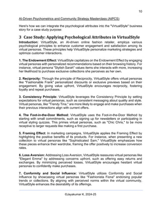 10
AI-Driven Psychometrics and Community Strategy Masterclass (AIPCS)
©Jayakumar K, 2024-25
Here's how we can integrate the psychological attributes into the "VirtualStyle" business
story for a case study purpose:
3 Case Study: Applying Psychological Attributes in VirtualStyle
Introduction: VirtualStyle, an AI-driven online fashion retailer, employs various
psychological principles to enhance customer engagement and satisfaction among its
virtual personas. These principles help VirtualStyle personalize marketing strategies and
optimize customer interactions.
1. The Endowment Effect: VirtualStyle capitalizes on the Endowment Effect by engaging
virtual personas with personalized recommendations based on their browsing history. For
instance, virtual persona "Stylish Sarah" values items she interacts with more, increasing
her likelihood to purchase exclusive collections she perceives as her own.
2. Reciprocity: Through the principle of Reciprocity, VirtualStyle offers virtual personas
like "Fashionable Frank" personalized discounts or exclusive previews based on their
engagement. By giving value upfront, VirtualStyle encourages reciprocity, fostering
loyalty and repeat purchases.
3. Consistency Principle: VirtualStyle leverages the Consistency Principle by setting
expectations for virtual personas, such as consistent messaging about quality and style.
Virtual personas, like "Trendy Tina," are more likely to engage and make purchases when
their previous interactions align with current offers.
4. The Foot-in-the-Door Method: VirtualStyle uses the Foot-in-the-Door Method by
starting with small commitments, such as signing up for newsletters or participating in
virtual styling quizzes. This primes virtual personas, such as "Chic Chris," to be more
receptive to larger requests like making a first purchase.
5. Framing Effect: In marketing campaigns, VirtualStyle applies the Framing Effect by
highlighting the positive benefits of its products. For instance, when presenting a new
collection to virtual personas like "Sophisticated Sam," VirtualStyle emphasizes how
these pieces enhance their wardrobe, framing the offer positively to increase conversion
rates.
6. Loss Aversion: Addressing Loss Aversion, VirtualStyle reassures virtual personas like
"Elegant Emma" by addressing concerns upfront, such as offering easy returns and
exchanges. By minimizing perceived losses, VirtualStyle encourages hesitant virtual
personas to confidently make purchases.
7. Conformity and Social Influence: VirtualStyle utilizes Conformity and Social
Influence by showcasing virtual personas like "Fashionista Fiona" endorsing popular
trends or collections. By aligning with perceived norms within the virtual community,
VirtualStyle enhances the desirability of its offerings.
 