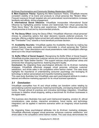 11
AI-Driven Psychometrics and Community Strategy Masterclass (AIPCS)
©Jayakumar K, 2024-25
8. Mere Exposure Theory: Applying the Mere Exposure Theory, VirtualStyle ensures
consistent visibility of its brand and products to virtual personas like "Modern Mike."
Frequent exposure through targeted ads and personalized recommendations increases
familiarity and affinity, driving engagement.
9. Informational Social Influence: VirtualStyle incorporates Informational Social
Influence by highlighting positive reviews and testimonials from virtual personas like
"Style Savvy Stacy." By sharing peer experiences, VirtualStyle influences undecided
virtual personas to trust and try recommended products.
10. The Decoy Effect: Using the Decoy Effect, VirtualStyle influences virtual personas'
choices by presenting options that steer decisions towards preferred products. For
example, offering a slightly higher-priced item with added features directs virtual personas
like "Trendsetter Tony" towards a more beneficial purchase decision.
11. Availability Heuristic: VirtualStyle applies the Availability Heuristic by making key
product features easily accessible and memorable to virtual personas like "Fashion
Forward Fred." Clear descriptions and visual presentations make VirtualStyle's offerings
stand out in the virtual marketplace.
12. Buffer Effect of Social Support: Recognizing the Buffer Effect of Social Support,
VirtualStyle provides responsive customer service and community engagement to virtual
personas like "Style Seeker Sandra." This support reduces virtual personas' stress and
enhances their shopping experience, fostering long-term loyalty.
Conclusion: By integrating these psychological attributes into its AI-driven marketing
strategies, VirtualStyle effectively engages virtual personas, enhances customer
satisfaction, and drives sales in the competitive online fashion market. This case study
highlights the importance of understanding consumer psychology and leveraging AI
technology to deliver personalized and impactful marketing experiences.
This case study illustrates how VirtualStyle uses each psychological attribute to create a
tailored and effective marketing approach for its virtual business operations.
3.1 Conclusion:
VirtualStyle exemplifies how AI and virtual entities can transform online retailing by
personalizing customer experiences, fostering brand loyalty, and staying ahead of market
trends. Through ethical AI practices and innovative technology integration, VirtualStyle
continues to redefine virtual shopping, setting a benchmark for AI-driven businesses in
the digital realm.
This business story illustrates how each point (behavioral targeting, emotion AI, ethical
considerations, case studies, interactive simulations, future trends, and technology
integration) can be applied in real-time scenarios within an imaginary virtual business
context.
By integrating these psychological attributes into its AI-driven marketing strategies,
VirtualStyle effectively engages virtual personas, enhances customer satisfaction, and
drives sales in the competitive online fashion market. This case study demonstrates the
 