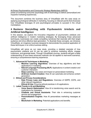 12
AI-Driven Psychometrics and Community Strategy Masterclass (AIPCS)
©Jayakumar K, 2024-25
power of combining consumer psychology with AI technology to deliver personalized and
impactful marketing experiences.
This document combines the business story of VirtualStyle with the case study on
applying psychological attributes in marketing, focusing on relevant points that showcase
how VirtualStyle leverages AI and psychological principles to succeed in the virtual
marketplace.
4 Business Storytelling with Psychometric Artefacts and
Artificial Intelligence
In this session, we explore the innovative integration of psychometric artefacts and
artificial intelligence in modern marketing strategies. By leveraging these advanced
techniques, businesses can create compelling narratives that resonate with their target
audience and drive effective lead generation. To illustrate these concepts, we introduce
VirtualStyle, an imaginary business designed to demonstrate the practical application of
these techniques in an online business setting.
VirtualStyle will serve as our case study, providing a detailed example of how
psychometric artefacts and AI can be used to enhance marketing efforts, engage
customers, and generate leads. Through VirtualStyle's journey, students will gain a deep
understanding of how these advanced methods can be applied to real-world scenarios,
ensuring a comprehensive learning experience.
1. Advanced AI Techniques in Marketing:
o Machine Learning Algorithms: Overview of key algorithms and their
applications in marketing.
o Natural Language Processing (NLP): Applications in content creation and
customer interaction.
o Deep Learning: Use cases and impact on personalized marketing.
o AI-Driven Content Creation: How AI can automate and enhance content
generation.
2. Ethical and Privacy Considerations:
o Data Privacy Laws and Regulations: Overview of GDPR, CCPA, and
other relevant regulations.
o Ethical AI Use: Ensuring ethical practices in AI applications.
3. Latest Trends in AI and Marketing:
o Voice Search Optimization: How AI is transforming voice search and its
implications for marketers.
o Chatbots and Virtual Assistants: Their role in enhancing customer
service and engagement.
o Personalization Engines: How AI personalizes marketing messages at
scale.
o Blockchain in Marketing: Potential applications and benefits.
 