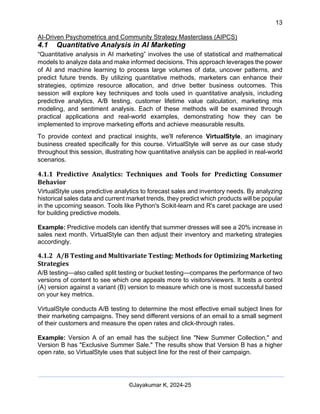 13
AI-Driven Psychometrics and Community Strategy Masterclass (AIPCS)
©Jayakumar K, 2024-25
4.1 Quantitative Analysis in AI Marketing
“Quantitative analysis in AI marketing” involves the use of statistical and mathematical
models to analyze data and make informed decisions. This approach leverages the power
of AI and machine learning to process large volumes of data, uncover patterns, and
predict future trends. By utilizing quantitative methods, marketers can enhance their
strategies, optimize resource allocation, and drive better business outcomes. This
session will explore key techniques and tools used in quantitative analysis, including
predictive analytics, A/B testing, customer lifetime value calculation, marketing mix
modeling, and sentiment analysis. Each of these methods will be examined through
practical applications and real-world examples, demonstrating how they can be
implemented to improve marketing efforts and achieve measurable results.
To provide context and practical insights, we'll reference VirtualStyle, an imaginary
business created specifically for this course. VirtualStyle will serve as our case study
throughout this session, illustrating how quantitative analysis can be applied in real-world
scenarios.
4.1.1 Predictive Analytics: Techniques and Tools for Predicting Consumer
Behavior
VirtualStyle uses predictive analytics to forecast sales and inventory needs. By analyzing
historical sales data and current market trends, they predict which products will be popular
in the upcoming season. Tools like Python's Scikit-learn and R's caret package are used
for building predictive models.
Example: Predictive models can identify that summer dresses will see a 20% increase in
sales next month. VirtualStyle can then adjust their inventory and marketing strategies
accordingly.
4.1.2 A/B Testing and Multivariate Testing: Methods for Optimizing Marketing
Strategies
A/B testing—also called split testing or bucket testing—compares the performance of two
versions of content to see which one appeals more to visitors/viewers. It tests a control
(A) version against a variant (B) version to measure which one is most successful based
on your key metrics.
VirtualStyle conducts A/B testing to determine the most effective email subject lines for
their marketing campaigns. They send different versions of an email to a small segment
of their customers and measure the open rates and click-through rates.
Example: Version A of an email has the subject line "New Summer Collection," and
Version B has "Exclusive Summer Sale." The results show that Version B has a higher
open rate, so VirtualStyle uses that subject line for the rest of their campaign.
 