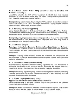 14
AI-Driven Psychometrics and Community Strategy Masterclass (AIPCS)
©Jayakumar K, 2024-25
4.1.3 Customer Lifetime Value (CLV) Calculation: How to Calculate and
Maximize CLV Using AI
VirtualStyle calculates the CLV of their customers to identify their most valuable
segments. By using AI-driven models, they can predict future purchasing behavior and
tailor marketing efforts to increase the overall CLV.
Example: Using customer data, they identify that VIP customers (those who have spent
over $1000) have a CLV of $2000. VirtualStyle then creates a loyalty program to reward
these customers, encouraging repeat purchases.
4.1.4 Marketing Mix Modeling (MMM):
Using Statistical Analysis to Understand the Impact of Various Marketing Tactics
VirtualStyle uses MMM to analyze the effectiveness of their marketing channels (e.g.,
social media, email, paid search) and allocate their budget more efficiently.
Example: By analyzing sales data and marketing spend, they discover that social media
ads contribute most to sales, followed by email campaigns. As a result, they decide to
increase their social media ad spend by 15%.
4.1.5 Sentiment Analysis:
Techniques for Analyzing Consumer Sentiments from Social Media and Reviews
VirtualStyle uses sentiment analysis to monitor customer feedback on social media and
product reviews. This helps them understand customer satisfaction and identify areas for
improvement.
Example: Analyzing Twitter mentions reveals that customers are unhappy with the
shipping times. VirtualStyle addresses this by improving their logistics, leading to better
customer satisfaction.
4.1.6 Advanced AI Techniques in Marketing
Machine Learning Algorithms: Overview of Key Algorithms and Their Applications in
Marketing. VirtualStyle applies machine learning algorithms like decision trees and
clustering to segment their customers and personalize marketing campaigns.
Example: Clustering algorithms group customers into segments based on purchasing
behavior. VirtualStyle then creates targeted campaigns for each segment, such as
discounts on specific product categories.
4.1.7 Natural Language Processing (NLP):
Applications in Content Creation and Customer Interaction
VirtualStyle uses NLP to automate customer support through chatbots and generate
product descriptions for their website.
Example: A chatbot powered by NLP handles common customer inquiries, such as order
status and return policies, freeing up human agents for more complex issues.
 