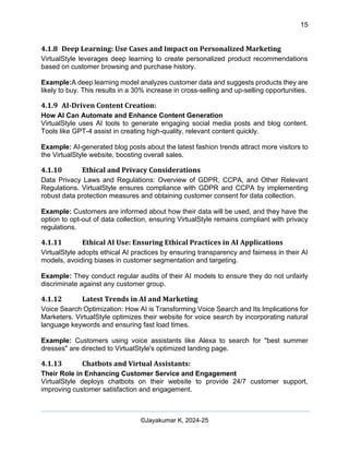 15
AI-Driven Psychometrics and Community Strategy Masterclass (AIPCS)
©Jayakumar K, 2024-25
4.1.8 Deep Learning: Use Cases and Impact on Personalized Marketing
VirtualStyle leverages deep learning to create personalized product recommendations
based on customer browsing and purchase history.
Example:A deep learning model analyzes customer data and suggests products they are
likely to buy. This results in a 30% increase in cross-selling and up-selling opportunities.
4.1.9 AI-Driven Content Creation:
How AI Can Automate and Enhance Content Generation
VirtualStyle uses AI tools to generate engaging social media posts and blog content.
Tools like GPT-4 assist in creating high-quality, relevant content quickly.
Example: AI-generated blog posts about the latest fashion trends attract more visitors to
the VirtualStyle website, boosting overall sales.
4.1.10 Ethical and Privacy Considerations
Data Privacy Laws and Regulations: Overview of GDPR, CCPA, and Other Relevant
Regulations. VirtualStyle ensures compliance with GDPR and CCPA by implementing
robust data protection measures and obtaining customer consent for data collection.
Example: Customers are informed about how their data will be used, and they have the
option to opt-out of data collection, ensuring VirtualStyle remains compliant with privacy
regulations.
4.1.11 Ethical AI Use: Ensuring Ethical Practices in AI Applications
VirtualStyle adopts ethical AI practices by ensuring transparency and fairness in their AI
models, avoiding biases in customer segmentation and targeting.
Example: They conduct regular audits of their AI models to ensure they do not unfairly
discriminate against any customer group.
4.1.12 Latest Trends in AI and Marketing
Voice Search Optimization: How AI is Transforming Voice Search and Its Implications for
Marketers. VirtualStyle optimizes their website for voice search by incorporating natural
language keywords and ensuring fast load times.
Example: Customers using voice assistants like Alexa to search for "best summer
dresses" are directed to VirtualStyle's optimized landing page.
4.1.13 Chatbots and Virtual Assistants:
Their Role in Enhancing Customer Service and Engagement
VirtualStyle deploys chatbots on their website to provide 24/7 customer support,
improving customer satisfaction and engagement.
 
