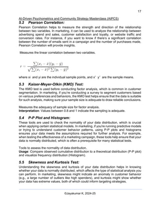 17
AI-Driven Psychometrics and Community Strategy Masterclass (AIPCS)
©Jayakumar K, 2024-25
5.2 Pearson Correlation:
Pearson Correlation helps to measure the strength and direction of the relationship
between two variables. In marketing, it can be used to analyze the relationship between
advertising spend and sales, customer satisfaction and loyalty, or website traffic and
conversion rates. For instance, if you want to know if there’s a significant correlation
between the number of emails sent in a campaign and the number of purchases made,
Pearson Correlation will provide insights.
Measures the linear correlation between two variables.
where xi and yi are the individual sample points, and xˉ yˉ are the sample means.
5.3 Kaiser-Meyer-Olkin (KMO) Test:
The KMO test is used before conducting factor analysis, which is common in customer
segmentation. In marketing, if you’re conducting a survey to segment customers based
on various preferences and behaviors, the KMO test helps ensure that the data is suitable
for such analysis, making sure your sample size is adequate to draw reliable conclusions.
Measures the adequacy of sample size for factor analysis.
Interpretation: Values between 0.8 and 1 indicate the sampling is adequate.
5.4 P-P Plot and Histogram:
These tools are used to check the normality of your data distribution, which is crucial
when applying certain statistical models. In marketing, if you're running predictive models
or trying to understand customer behavior patterns, using P-P plots and histograms
ensures your data meets the assumptions required for further analysis. For example,
when testing the effectiveness of a marketing campaign, these tools help ensure that your
data is normally distributed, which is often a prerequisite for many statistical tests.
Tools to assess the normality of data distribution.
Usage: Compare observed cumulative distribution to a theoretical distribution (P-P plot)
and visualize frequency distribution (Histogram).
5.5 Skewness and Kurtosis Test:
Understanding the skewness and kurtosis of your data distribution helps in knowing
whether your data is normally distributed, which affects the type of statistical analysis you
can perform. In marketing, skewness might indicate an anomaly in customer behavior
(e.g., a large number of outliers like high spenders), and kurtosis might show whether
your data has extreme values, both of which could inform targeting strategies.
 