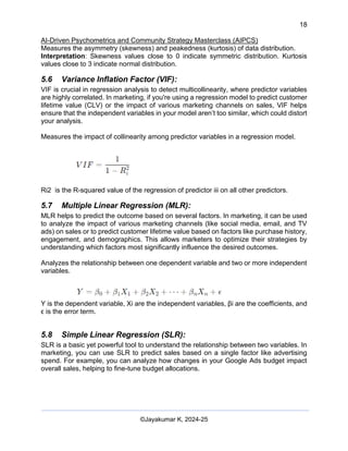 18
AI-Driven Psychometrics and Community Strategy Masterclass (AIPCS)
©Jayakumar K, 2024-25
Measures the asymmetry (skewness) and peakedness (kurtosis) of data distribution.
Interpretation: Skewness values close to 0 indicate symmetric distribution. Kurtosis
values close to 3 indicate normal distribution.
5.6 Variance Inflation Factor (VIF):
VIF is crucial in regression analysis to detect multicollinearity, where predictor variables
are highly correlated. In marketing, if you're using a regression model to predict customer
lifetime value (CLV) or the impact of various marketing channels on sales, VIF helps
ensure that the independent variables in your model aren’t too similar, which could distort
your analysis.
Measures the impact of collinearity among predictor variables in a regression model.
Ri2 is the R-squared value of the regression of predictor iii on all other predictors.
5.7 Multiple Linear Regression (MLR):
MLR helps to predict the outcome based on several factors. In marketing, it can be used
to analyze the impact of various marketing channels (like social media, email, and TV
ads) on sales or to predict customer lifetime value based on factors like purchase history,
engagement, and demographics. This allows marketers to optimize their strategies by
understanding which factors most significantly influence the desired outcomes.
Analyzes the relationship between one dependent variable and two or more independent
variables.
Y is the dependent variable, Xi are the independent variables, βi are the coefficients, and
ϵ is the error term.
5.8 Simple Linear Regression (SLR):
SLR is a basic yet powerful tool to understand the relationship between two variables. In
marketing, you can use SLR to predict sales based on a single factor like advertising
spend. For example, you can analyze how changes in your Google Ads budget impact
overall sales, helping to fine-tune budget allocations.
 