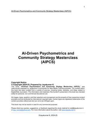 1
AI-Driven Psychometrics and Community Strategy Masterclass (AIPCS)
©Jayakumar K, 2024-25
AI-Driven Psychometrics and
Community Strategy Masterclass
(AIPCS)
Copyright Notice
© Copyright 2024-25, Prepared by Jayakumar K
This book, “AI-Driven Psychometrics and Community Strategy Masterclass (AIPCS),” was
meticulously prepared by Jayakumar K exclusively for New Media Training purposes. The content within
this book has been curated from a variety of sources, including books, websites, and blogs related to
Digital/Web Journalism. The information and materials ("the Content") presented in this book are intended
solely for personal, non-commercial educational use.
All images, logos, graphics, and their selection and arrangement are the property of their respective content
providers and are protected by international copyright laws. Certain logos are registered trademarks of the
content providers referenced and are not to be infringed upon.
This book may not be resold or used for any commercial purposes.
Please direct any queries, suggestions, or feedback regarding this study material to mail@kjayakumar.in
or kjay_kumar@yahoo.com. For more information about the author, visit www.kjayakumar.in.
 